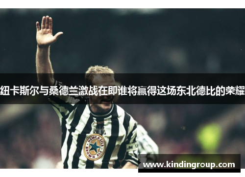 纽卡斯尔与桑德兰激战在即谁将赢得这场东北德比的荣耀