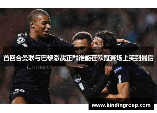 首回合曼联与巴黎激战正酣谁能在欧冠赛场上笑到最后